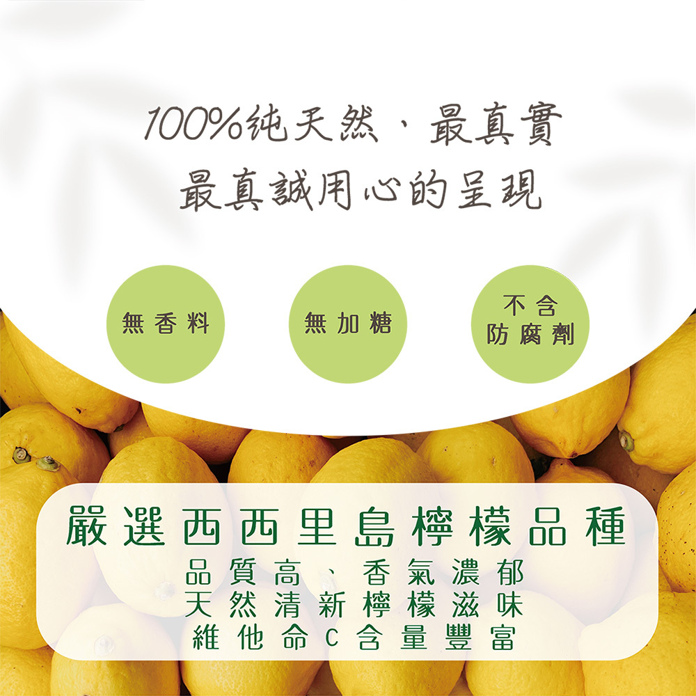 100%纯天然、最真實，最真誠用心的呈現，無香料，無加糖，防腐劑，嚴選西西里島檸檬品種，品質高、香氣濃郁，天然清新檸檬滋味，維他命C含 量 豐富。