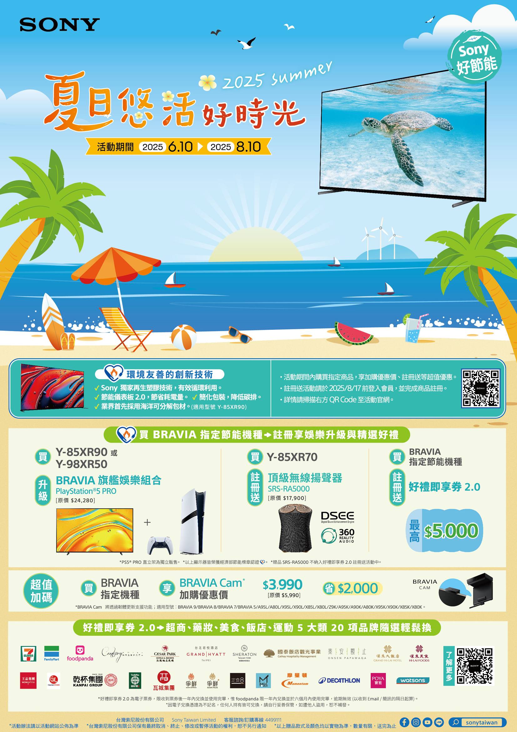 SNY SummerSony好節能夏日悠活好時光活動期間 225 6.10 20258.10環境友善的創新技術 Sony 獨家再生塑膠技術,有效循環利用節能儀表板2.0,節省耗電量。簡化包裝,降低碳排。√業界首先採用海洋可分解包材。(適用型號Y85X90)Y85XR90 Y-98XR50活動期間購指定商品,加購優惠價等超值優惠。活動請於2025/8/17前登入會員,並完成商品註冊。詳情請掃描右方 QR Code 至活動官網。買BRAVIA 指定節能機種 註冊享娛樂升級與精選好禮BRAVIA 旗艦娛樂組合PlayStation®5 PRO[原價$24,280]買Y-85XR70買 註冊送 頂級無線揚聲器SRS-RA5000[原價 $17,900]買註冊送BRAVIA指定節能機種好禮即享 2.0DSEEDigital Sound Enhancement Engine360REALITYAUDIO*PS5® PRO 直立架為獨立販售。 *以上顯示器皆榮獲經濟部節能標章認證。 *贈品 SRS-RA5000 不納入好禮即享2.0註冊送活動中。超值BRAVIA買加碼指定機種BRAVIA Cam享$3.9900 $2,000加購優惠價[原價 $5,990]$5.000BRAVIACAM*BRAVIA Cam 將透過韌體更新支援功能;適用型號:BRAVIA 9/BRAVIA 8/BRAVIA 7/BRAVIA5/A95L/A80L/X95L/X90L/X85L/X80L/Z9K/A95K/A90K/A80K/X95K/X90K/X85K/X80K。好禮即享券 2.0 超商、藥妝、美食、飯、運動5大類 20項品牌隨選輕鬆換ELEVENFamilyMartfoodpanda王品集團wowprime集團乾杯 KANPAI GROUP台北君悦酒店 PARKGRAND HYATTSHERATON國泰飯店觀光事業 泰安觀止HOTELS   HotelCathay Hospitality Management來大飯店ONSEN PAPAWAQA凱撒店GRAND - HOTEL漢來美食HI-LAI FOODS瓦城集團爭定食8 摩曼頓DECATHLONPOYAMomentum寶雅watsons*好禮即享券 2.0 為電子票券,限收到票券後一年內兌換並使用完畢,惟foodpanda 限一年內兌換並於六個月內使用完畢,逾期無效(以收到Email/簡訊的隔日起算)。*因電子兌換憑證為不記名,任何人持有皆可兌換,請自行妥善保管,如遭他人盜用,恕不補發。台灣索尼股份有限公司 Sony Taiwan Limited 客服諮詢/訂購專線 4499111*活動辦法請以活動網站公佈為準 *台灣索尼股份有限公司保有最終取消、終止、修改或暫停活動的權利,恕不另行通知 *以上贈品款式及顏色均以實物為準,數量有限,送完為止Osonytaiwan