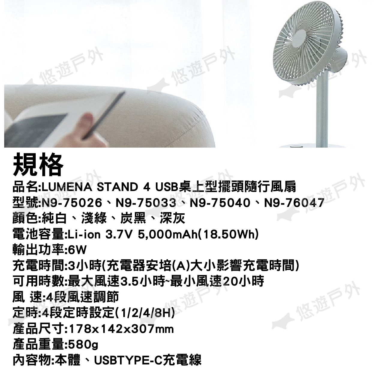 悠遊悠遊規格品名:LUMENA STAND 4 USB桌上型擺頭隨行風扇型號:N9-75026、N9-75033、N9-75040、顏色:純白、淺綠、炭黑、深灰電池容量:Li-ion 37V 5,000mAh(18.50Wh)輸出功率:6W充電時間:3小時(充電器安培(A)大小影響充電時間)可用時數:最大風速3.5小時~最小風速20小時風速:4段風速調節定時:4段定時設定(1/2/4/)遊產品尺寸:178x142x307mm產品重量:580g內容物:本體、USBTYPE-C充電線.悠遊戶外