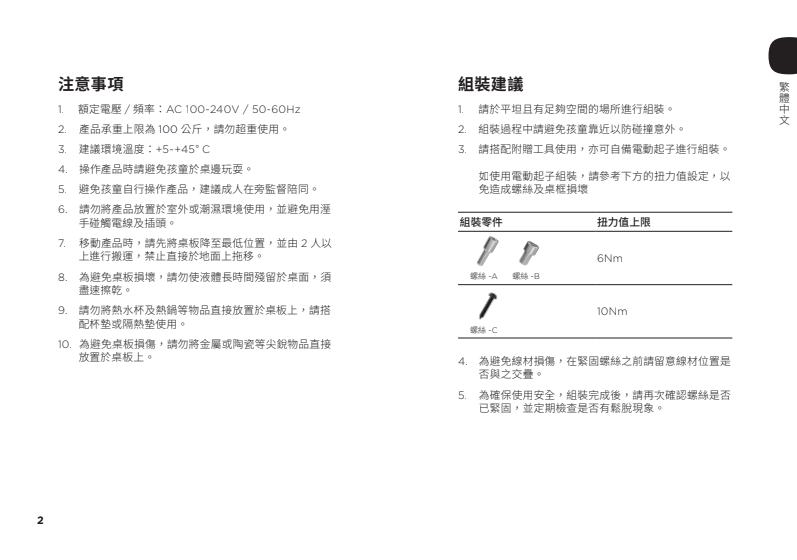 注意事項組裝建議 額定電壓/ 頻率AC00-240V / 50-60Hz1請於平坦且有足夠空間的場所進行組裝。2. 產品承重上限為100公斤,請勿超重使用。 建議環境溫度:+5+45°C 操作產品時請避免孩童於桌邊玩耍。5.避免孩童自行操作產品,建議成人在旁監督陪同。6. 請勿將產品放置於室外或潮濕環境使用,並避免用溼手碰觸電線及插頭。.移動產品時,請先將桌板降至最低位置,並由2人以上進行搬運,禁止直接於地面上拖移。為避免桌板損壞,請勿使液體長時間殘留於桌面,須盡速擦乾。9.請勿將熱水杯及熱鍋等物品直接放置於桌板上,請搭配杯墊或隔熱墊使用。為避免桌板損傷,請勿將金屬或陶瓷等尖銳物品直接放置於桌板上。2. 組裝過程中請避免孩童靠近以防碰撞意外。 請搭配附贈工具使用,亦可自備電動起子進行組裝。如使用電動起子組裝,請參考下方的扭力值設定,以免造成螺絲及桌框損壞組裝零件 7螺絲螺絲扭力值上限6Nm螺絲B4. 為避免線材損傷,在緊固螺絲之前請留意線材位置是否與之。5. 為確保使用安全,組裝完成後,請再次確認螺絲是否已緊固,並定期檢查是否有鬆脫現象。2