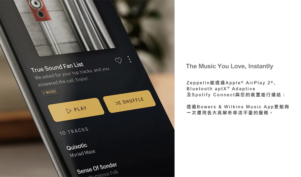 True Sound Fan ListWe asked for your top tracks and youanswered the call. Enjoy MOREPLAYXSHUFFLE10 TRACKSQuixoticMyriad MazeSense Of Sonder FolkThe Music You Love, InstantlyZeppelinApple AirPlay ,Bluetooth  Adaptive及Spotify Connect與您的裝置進行連結;Bowers & Wilkins Music App一次運用各大高解析串流平臺的服務。