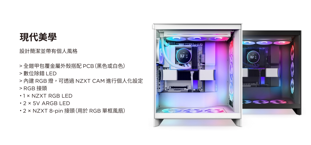 現代美學設計簡潔並帶有個人風格全鎧甲包覆金屬外殼搭配PCB(黑色或白色) 數位除錯 LED 內建 RGB 燈,可透過 NZXT CAM 進行個人化設定 RGB 接頭1 NZXT RGB LED2× 5V ARGB LED 2 × NZXT 8-pin 接頭(用於RGB 單框風扇)32