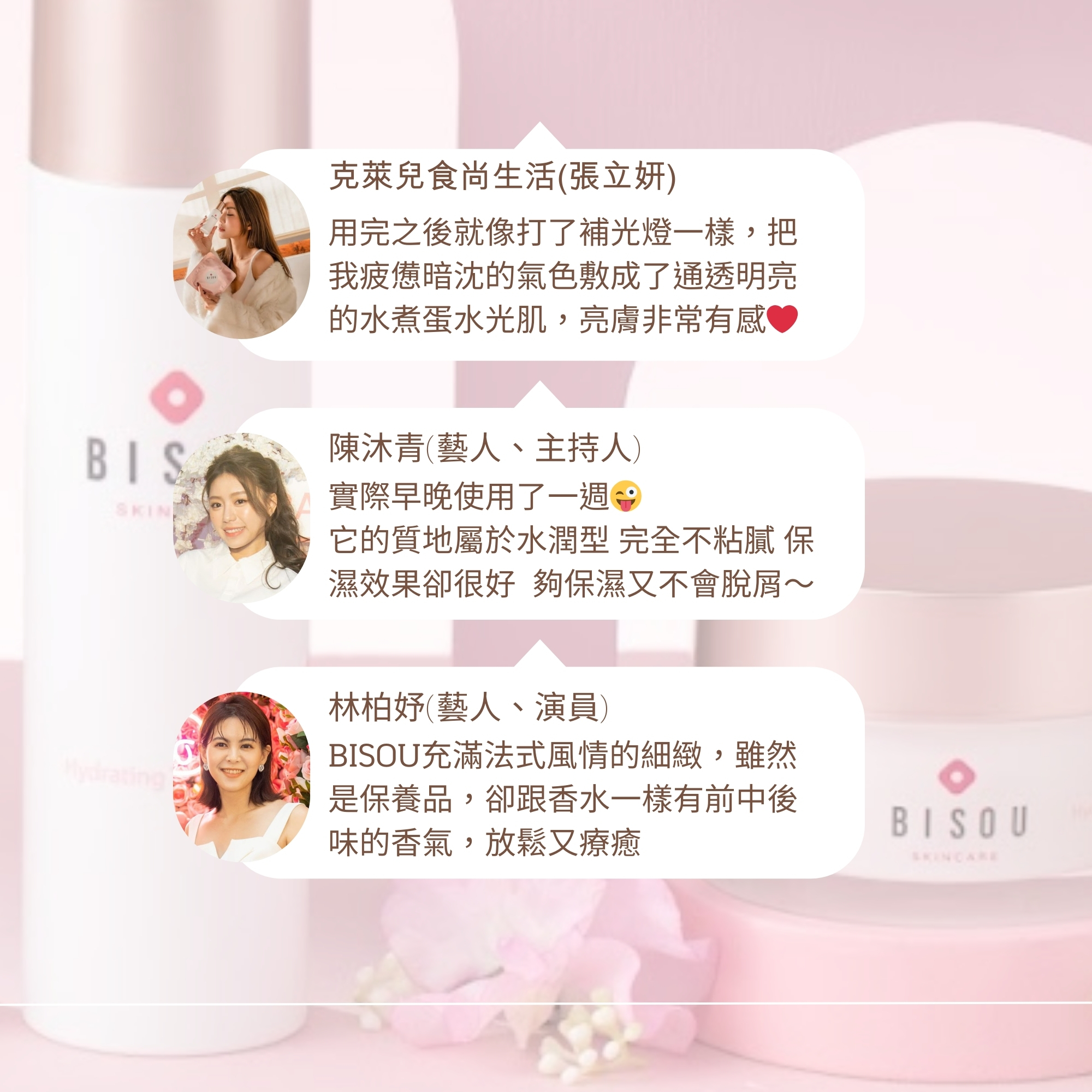 克萊兒食尚生活(張立妍)，用完之後就像打了補光燈一樣,把，我疲憊暗沈的氣色敷成了通透明亮，的水煮蛋水光肌,亮膚非常有感，陳沐青(藝人、主持人)，實際早晚使用了一週:它的質地屬於水潤型 完全不粘膩 保，濕效果卻很好 夠保濕又不會脫屑~，林柏妤(藝人、演