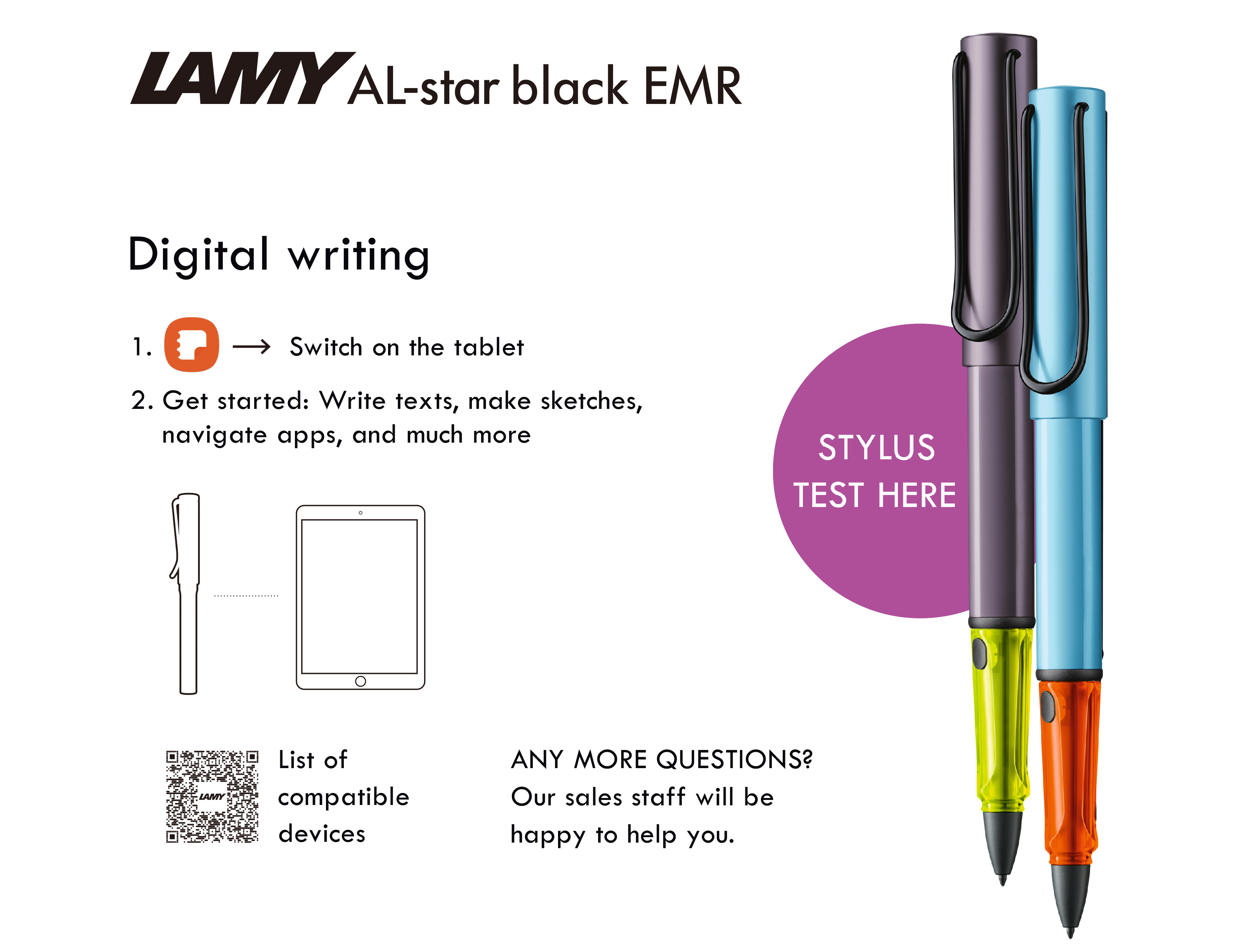 LAMY AL-star black EMRDigital writing1 Switch on the tablet2. Get started: Write texts, make sketches,navigate apps, and much moreSTYLUSTEST HEREList ofcompatibledevicesANY MORE QUESTIONS?Our sales staff will behappy to help you.
