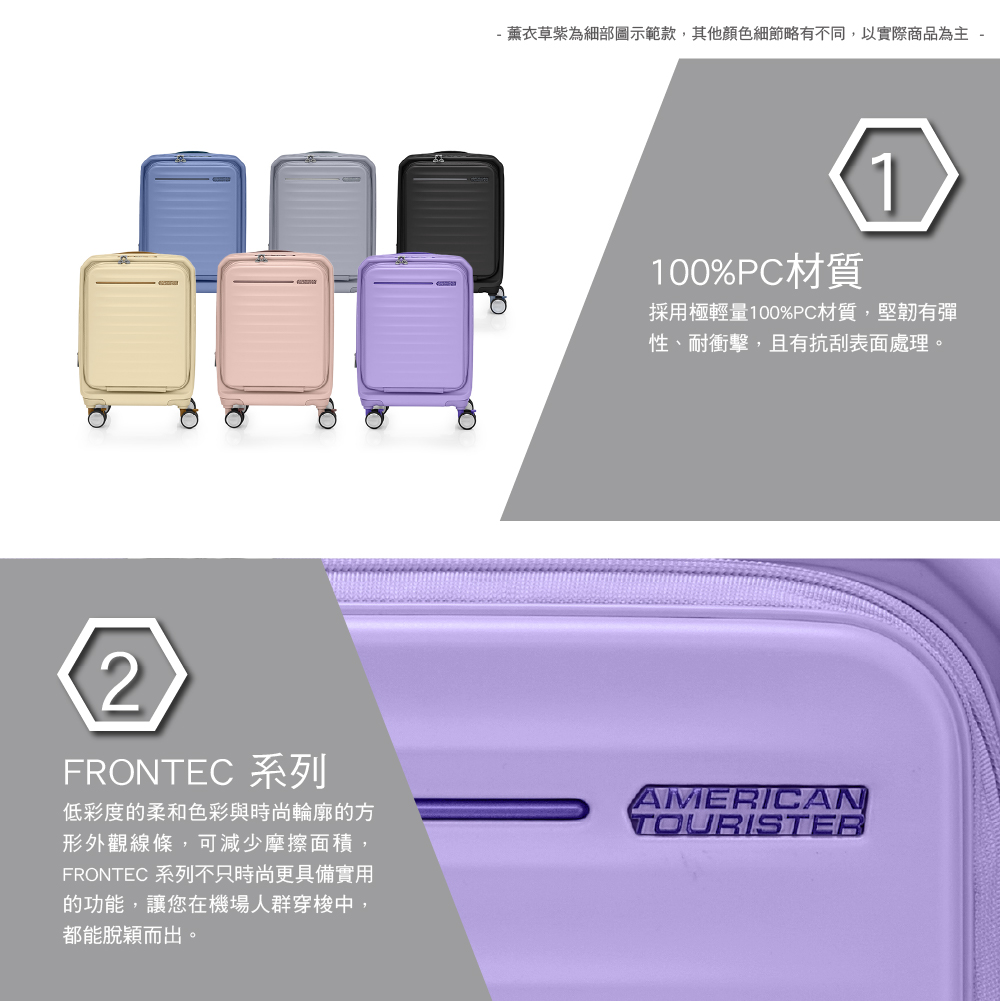 薰衣草紫為細部圖示範款,其他顏色細節略有不同,以實際商品為主 -100%PC材質1採用極輕量100%PC材質,堅韌有彈性、耐衝擊,且有抗刮表面處理。2FRONTEC 系列低彩度的柔和色彩與時尚輪廓的方形外觀線條,可減少摩擦面積,FRONTEC 系列不只時尚更具備實用的功能,讓您在機場人群穿梭中,都能脫穎而出。AMERICANTOURISTER