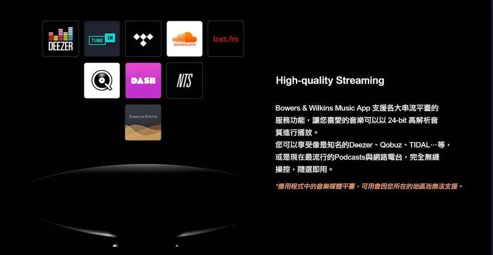 TUNE INDEEZER貝last.fmSOUNDCLOUDNTS  High-quality StreamingBowers & Wilkins Music App 支援各大串流平臺的服務功能,讓您喜愛的音樂可以以 24-bit 高解析音質進行播放。您可以享受像是知名的Deezer、Qobuz、TIDAL…等,或是現在最流行的Podcasts與網路電台,完全無縫操控,隨選即用。*應用程式中的音樂媒體平臺,可用會因您所在的地區而無法支援。