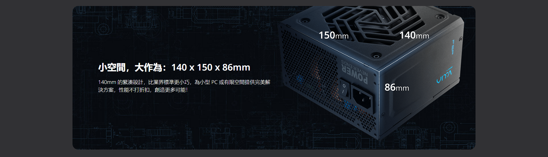 小空間,大作為: 140x150x86mm140mm 的緊湊設計,比業界標準更小巧,為小型 PC 或有限空間提供完美解決方案,性能不打折扣,創造更多可能!150mm140mm86mm940