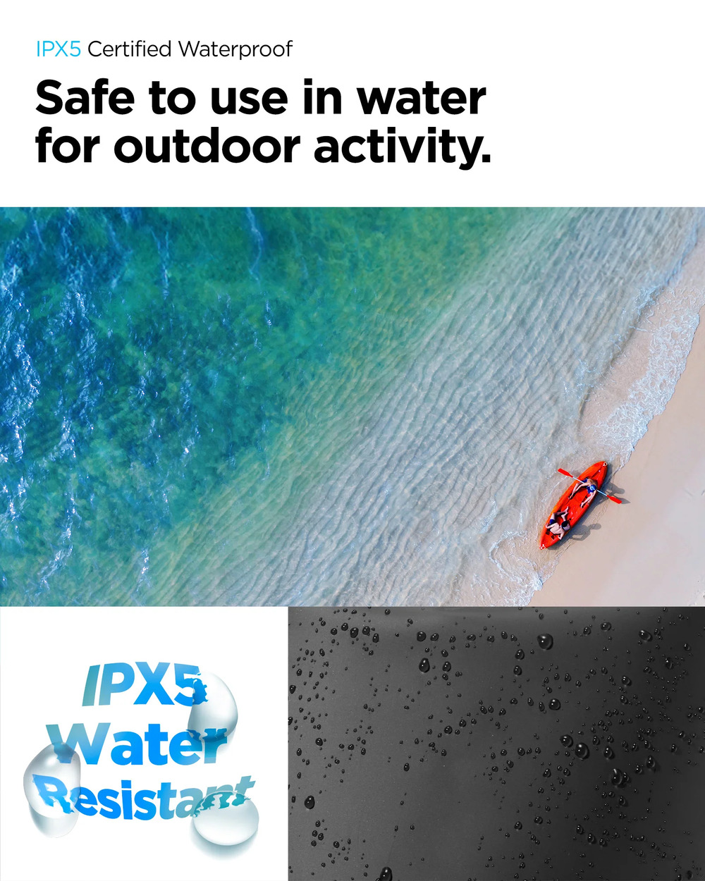 IPX5 Certified WaterproofSafe to use in waterfor outdoor activity.IPX5WaterResistant
