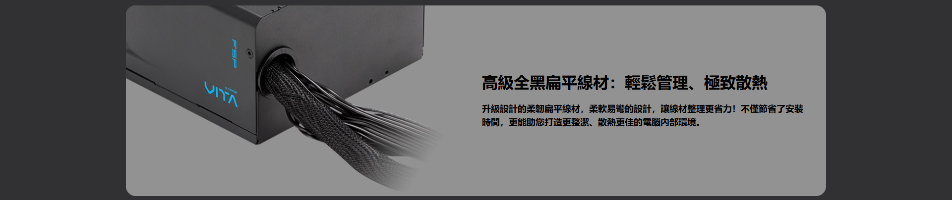 高級全黑扁平:輕鬆管理、極致散熱升級設計的柔韌扁平線材易的設計,讓線材整理更省力!不僅節省了安装時間,更能助您打造更整潔、散熱更佳的電腦環境
