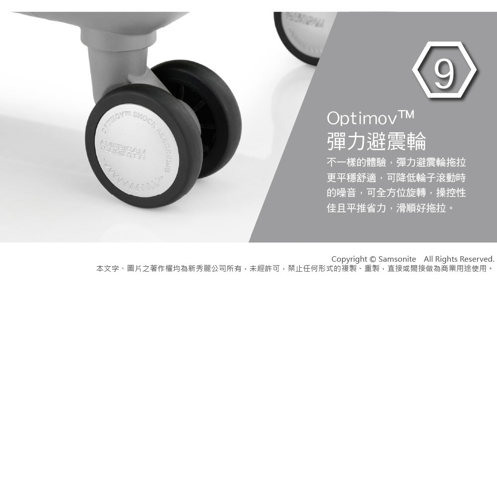 SHOCKOptimov彈力避震輪9不一樣的體驗,彈力避震輪拖拉更平穩舒適,可降低輪子滾動時的噪音,可全方位旋轉,操控性佳且平推省力,滑順好拖拉。Copyright  Samsonite All Rights Reserved.本文字、圖片之著作權均為新秀麗公司所有,未經許可,禁止任何形式的複製、重製,直接或間接做為商業用途使用。