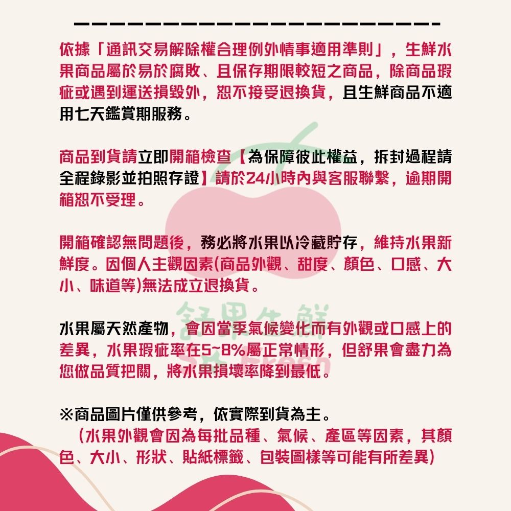 依據「通訊交易解除權合理例外情事適用準則」,生鮮水果商品屬於易於腐敗、且保存期限較短之商品,除商品瑕疵或遇到運送損毀外,恕不接受退換貨,且生鮮商品不適用七天鑑賞期服務。商品到貨請立即開箱檢查【為保障彼此權益,拆封過程請全程錄影並拍照存證】請於24小時內與客服聯繫,逾期開箱恕不受理。開箱確認無問題後,務必將水果以冷藏貯存,維持水果新鮮度。因個人主觀因素(商品外觀、甜度、顏、口感、大小、味道等)無法成立退換貨。氣候變化水果屬天然產物,會因當季氣候變化而有外觀或口感上的差異,水果瑕疵率在5~8%屬正常情形,但舒果會盡力為您做品質把關,將水果損壞率降到最低。※商品圖片僅供參考,依實際到貨為主。(水果外觀會因為每批品種、氣候、等因素,其顏色、大小、形狀、貼紙標籤、包裝圖樣等可能有所差異)