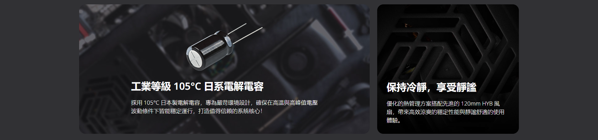 工業等級 105日系電解電容採用 105℃ 日本電解電容再為嚴苛環境設計,確保在高溫與高峰電壓波動條件下皆能穩定運行,打造值得信賴的系統核心!保持冷静,享受優化的管理方案搭配先進的 120mm HYB扇,帶來高效涼爽的穩定性能與靜謐舒適的使用體驗。
