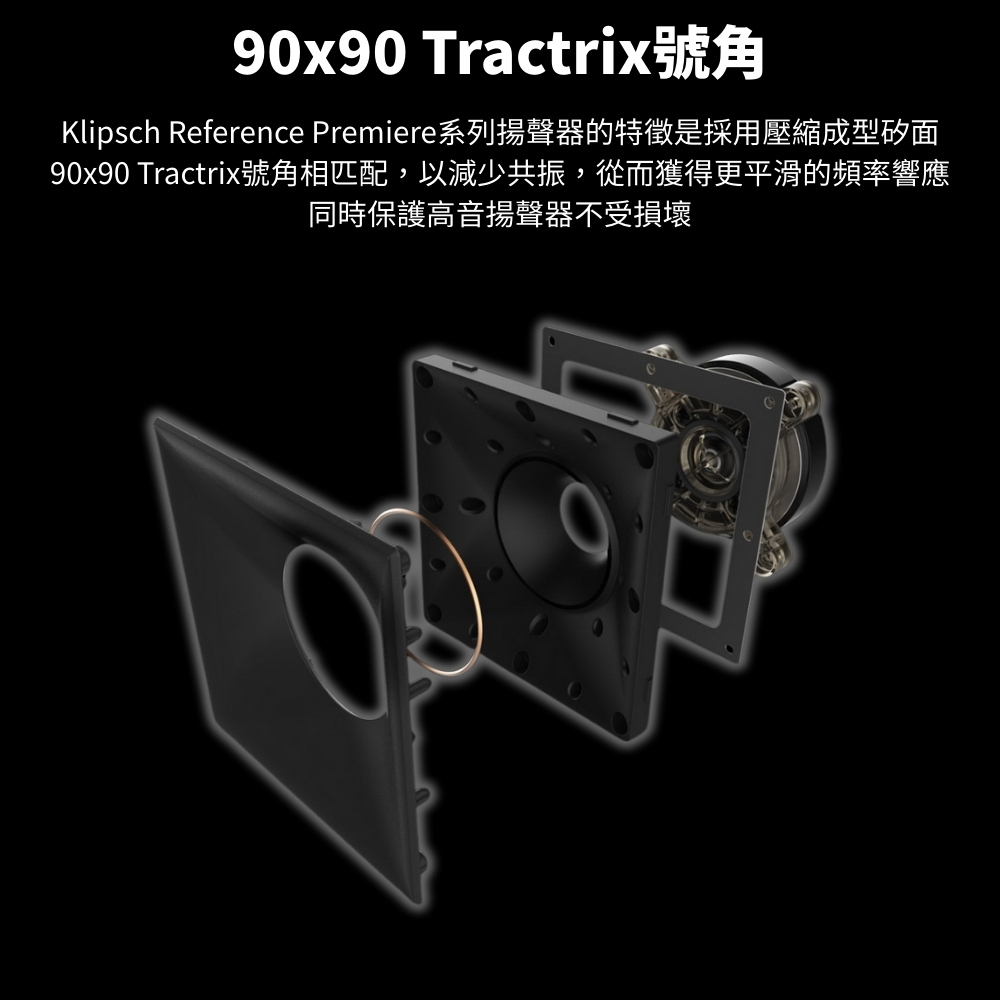 90x90 Tractrix號角Klipsch Reference Premiere系列揚聲器的特徵是採用壓縮成型矽面90x90 Tractrix號角相匹配,以減少共振,從而獲得更平滑的頻率響應同時保護高音揚聲器不受損壞