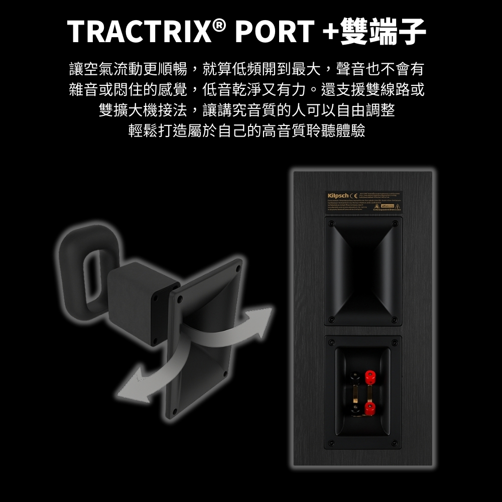 TRACTRIX® PORT+雙端子讓空氣流動更順暢,就算低頻開到最大,聲音也不會有雜音或悶住的感覺,低音乾淨又有力。還支援雙線路或雙擴大機接法,讓講究音質的人可以自由調整輕鬆打造屬於自己的高音質聆聽體驗Kilpsch