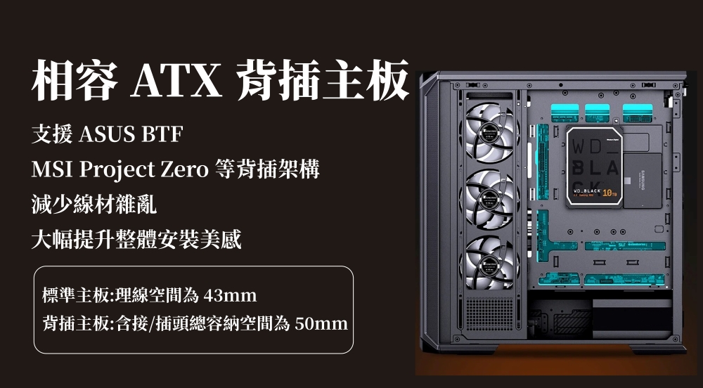 相容 ATX 主板支援 ASUS BTFMSI Project Zero 等背插架構減少線材雜亂大幅提升整體安裝美感標準主板:理線空間為43mm背插主板:含接/插頭總容納空間為50mmWDBLA  1