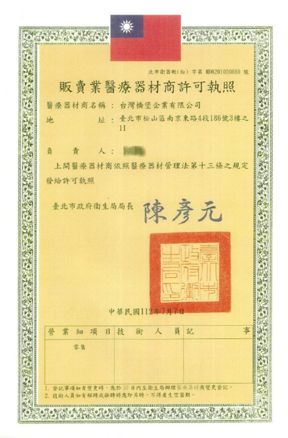 北市衛器販(松)字MD6201059669 號販賣業醫療許可執照醫療器材商名稱:台灣橋堡企業有限公司地址:臺北市松山區南京東路4段186號3樓之負責人:上開醫療器材商依照醫療器材管理法第十三條之規定發給許可執照臺北市政府衛生局局長陳彥中華民國年7月7日營業細項目技術 人員記事零售 登記事項如有變更時應於30日內至衛生局辦理醫療器材商變更登記2.技術人員如有解或辭聘時應即聘,不得產生空窗期。