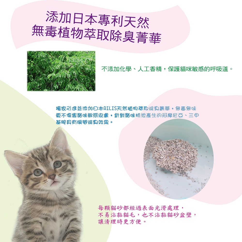 添加專利天然無毒植物萃取除臭菁華不添加化學、人工香精保護貓咪敏感的呼吸道。獨家引進並添加日本RILIS天然植物萃取除臭菁華,無毒無味更不傷害貓咪敏感皮膚,針對貓咪排產生的阿摩尼亞、三甲基胺具有瞬間除臭效果。每顆貓砂都經過表面光滑處理,不易沾黏貓毛,也不沾黏貓砂盆壁,讓清理時更方便。