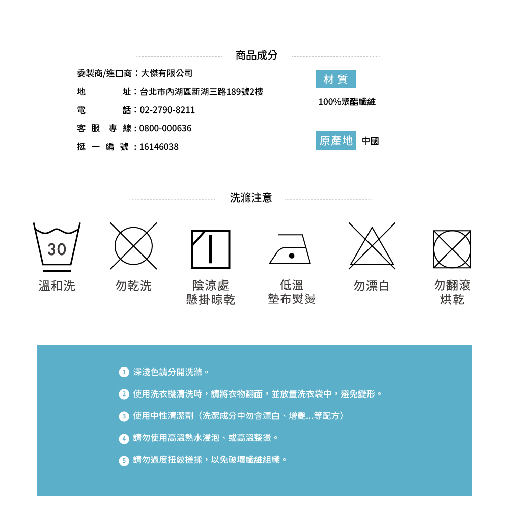 30商品成分委製商/進口商:大傑有限公司材質址:台北市內湖區新湖三路189號2樓100%聚酯纖維電話:02-2790-8211客服專線:0800-000636原產地 中國挺編號: 16146038洗滌注意溫和洗勿乾洗陰涼處低溫勿漂白勿翻滾懸掛晾乾墊布熨燙烘乾 深淺色請分開洗滌。 使用洗衣機清洗時,請將衣物翻面,並放置洗衣袋中,避免變形。 使用中性清潔劑(洗潔成分中含漂白、增等配方) 請勿使用高溫熱水浸泡、或高溫整燙。 請勿過度,以免破壞纖維組織。