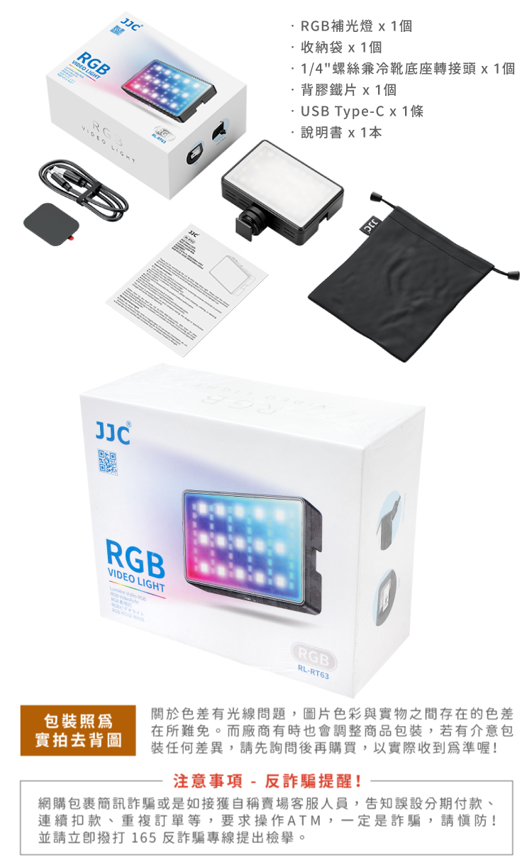 LIGHTRG3VIDEO LIGHTRGBRGB補光燈 收納袋 x 1個1/4螺絲冷底座轉接頭x1個·背膠鐵片 x1個USB TypeC x1條說明書x1JJCRGBVIDEO LIGHT  ライJJCRGBRL-RT63包裝照爲實拍去背圖色差有光線問題,圖片色彩與實物之間存在的色差在所難免。而廠商有時也會調整商品包裝,若有介意包裝任何差異,請先詢問後再購買,以實際收到為準喔!注意事項- 反詐騙提醒!網購包裹簡訊詐騙或是如接獲自稱賣場客服人員,告知誤設分期付款、連續扣款、重複訂單等,要求操作ATM,一定是詐騙,請慎防!並請立即撥打 165反詐騙專線提出檢舉。