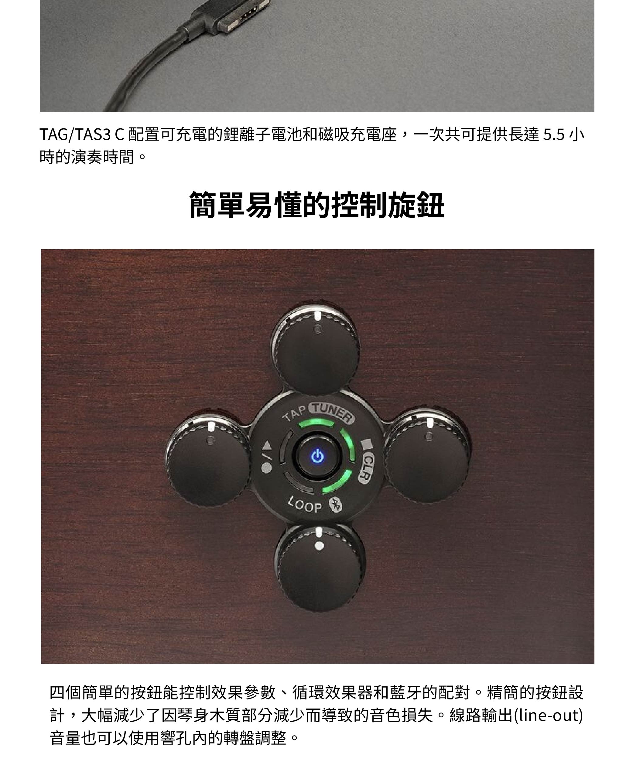 TAG/TAS3 C 配置可充電的鋰離子電池和磁吸充電座,一次共可提供長達5.5小時的演奏時間。簡單易懂的控制旋鈕TAPTUNERLOOPCLR四個簡單的按鈕能控制效果參數、循環效果器和藍牙的配對。精簡的按鈕設計,大幅減少了因琴身木質部分減少而導致的音色損失。線路輸出(line-out)音量也可以使用響孔內的轉盤調整。