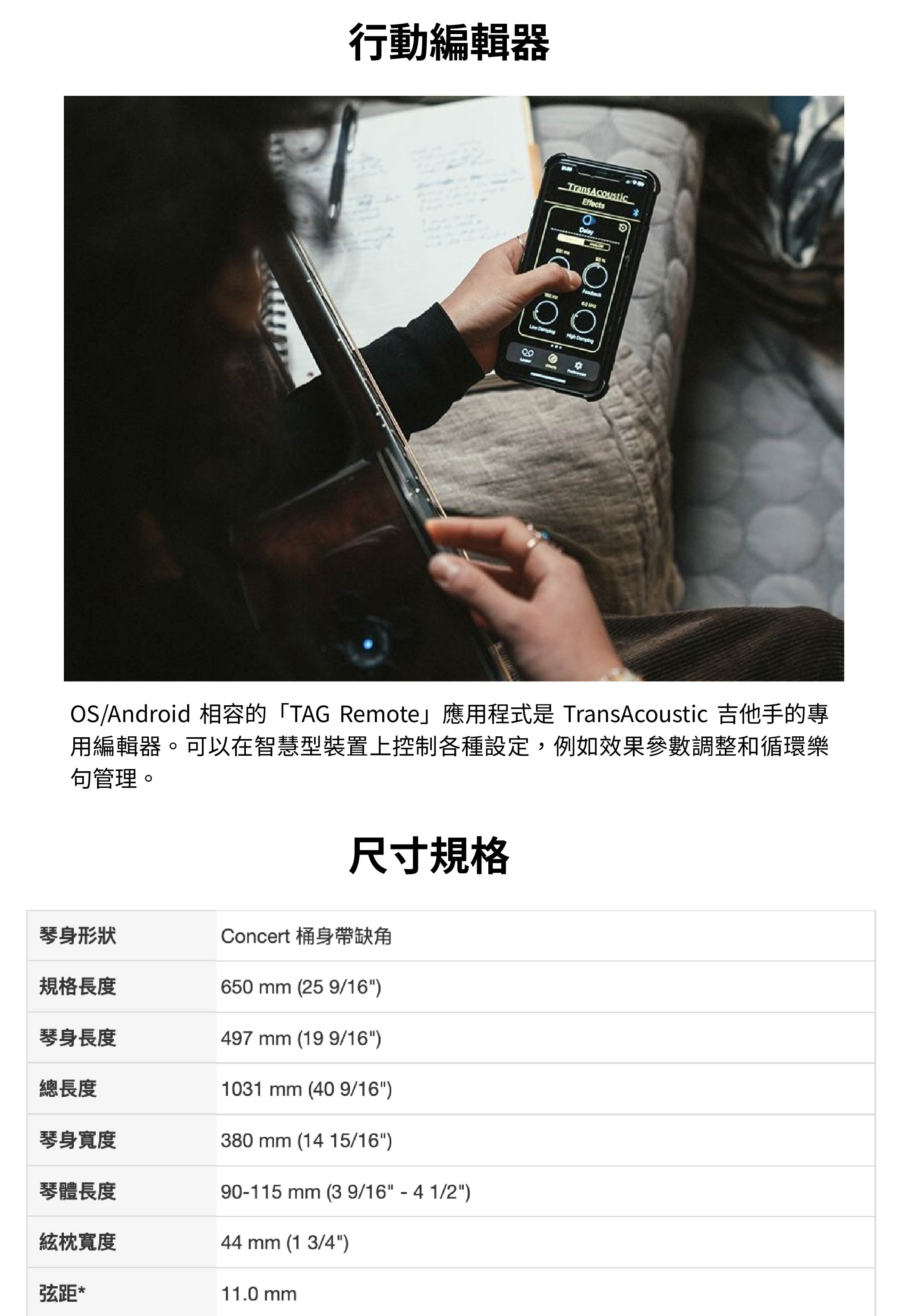 行動編輯器 OS/Android 相容的「TAG Remote應用程式是 TransAcoustic 吉他手的專用編輯器。可以在智慧型裝置上控制各種設定,例如效果參數調整和循環樂管理。尺寸規格琴身形狀Concert 桶身缺角規格長度650 mm (25 9/16)琴身長度497 mm (199/16)總長度琴身寬度1031 mm (40 9/16)380 mm (14 15/16)琴體長度90115 mm (3 9/16 - 4 1/2)絃枕寬度弦距*44 mm (1 3/4)11.0 mm