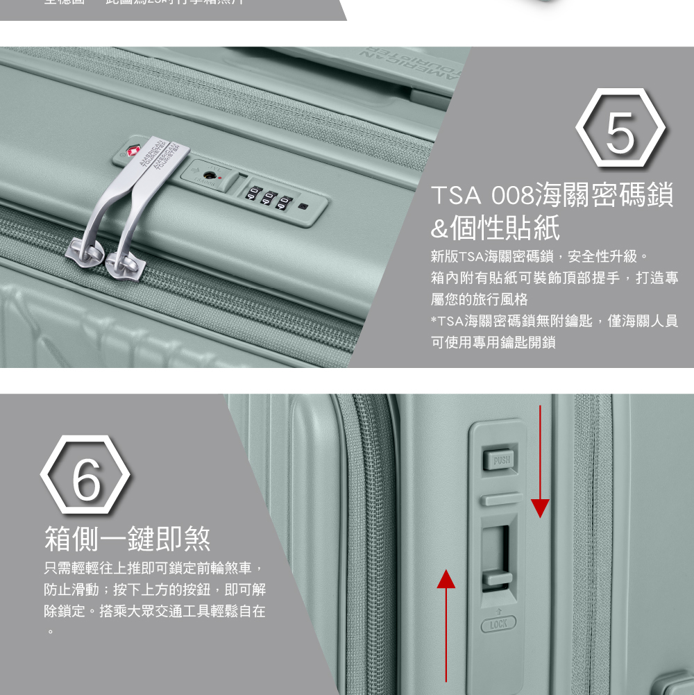 食食6箱側一鍵即煞只需輕輕往上推即可鎖定前輪煞車,防止滑動;按下上方的按鈕,即可解除鎖定。搭乘大眾交通工具輕鬆自在5TSA 008海關密碼鎖&個性貼紙新版TSA海關密碼鎖,安全性升級。箱內附有貼紙可裝飾頂部提手,打造專屬您的旅行風格*TSA海關密碼鎖無附鑰匙,僅海關人員可使用專用鑰匙開鎖PUSHLOCK