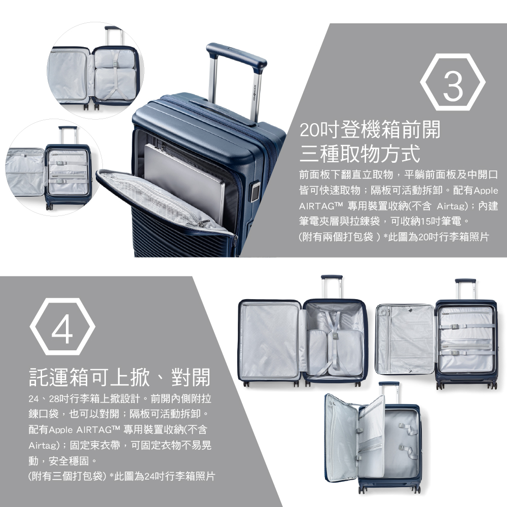 4箱可上掀、對開24、28行李箱上掀設計。前開內側附拉鍊口袋,也可以對開隔板可活動拆卸。配有 AIRTAGT 專用裝置收納(不含Airtag);固定束衣帶,可固定衣物不易晃動,安全穩固。(附有三個打包袋)*此圖為24行李箱照片20登機箱前開三種取物方式3前面板下翻直立取物,平躺前面板及中開口皆可快速取物;隔板可活動拆卸。配有Apple 專用裝置收納(不含 Airtag);內建筆電夾層與拉鍊袋,可收納15吋筆電。(附有兩個打包袋)*此圖為20吋行李箱照片