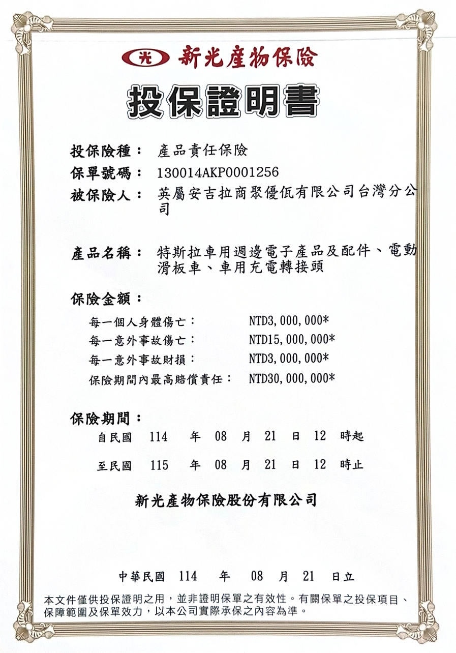 光 新光保險投保證明書投保險種: 產品責任保險保單號碼: 130014AKP0001256被保險人: 英屬安吉拉商聚優有限公司台灣分公司司產品名稱: 特斯拉車用週邊電子產品及配件、電動滑板車、車用充電轉接頭保險金額:每一個人身體傷亡:每一意外事故傷亡:每一意外事故財損:NTD3,000,000*NTD15,000,000*NTD3,000,000*保險期間內最高賠償責任: NTD30,000,000*保險期間:自民國 114  08 21 12時起至民國 115 年 08 月21 日 12時止新光產物保險股份有限公司中華民國 114 年 08 月 21 日立本文件僅供投保證明之用,並非證明保單之有效性。有關保單之投保項目、保障範圍及保單效力,以本公司實際承保之內容為準。