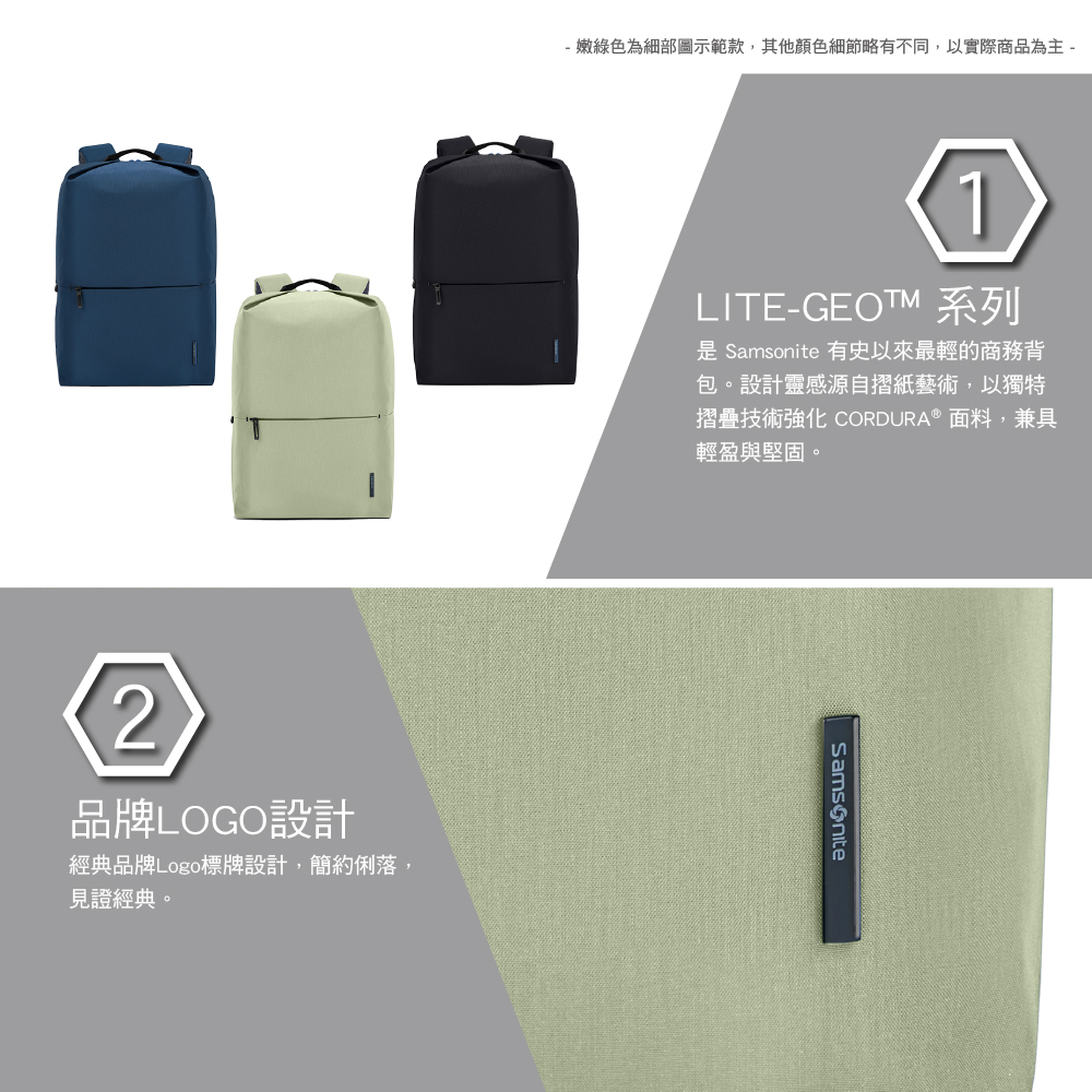 - 嫩綠色為細部圖示範款,其他顏色細節略有不同,以實際商品為主 -2品牌LOGO設計經典品牌Logo標牌設計,簡約俐落,見證經典。1LITE-GEOTM 系列  有史以來最輕的商務背包。設計靈感源自摺紙藝術,以獨特摺疊技術強化 CORDURA 面料,兼具輕盈與堅固。Samsonite