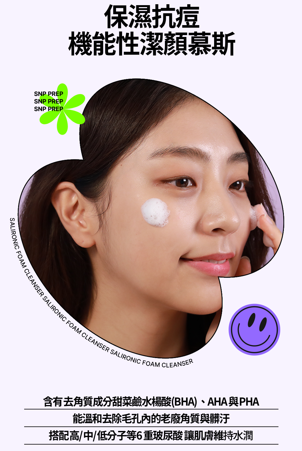 SNP PREPSNP PREPSNP PREP保濕抗痘機能性潔慕斯CLEANSER SALIRONIC FOAM CLEANSER SALIRONIC FOAM CLEANSER含有去角質成分甜菜鹼水楊酸(BHA)、AHA與PHA能溫和去除毛孔內的老廢角質與髒汙搭配高/中/低分子等6重玻尿酸讓肌膚維持水潤