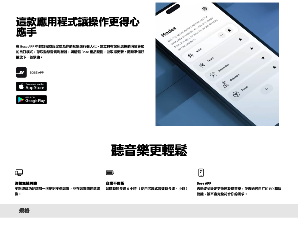 流暢無聆聽這款應用程式讓操作更得心應手在 Bose APP 中輕鬆完成設定並為你的耳塞進行個人化。建立具有您所選擇的消噪等級的自訂模式,存取動態音質均衡器,與精選 Bose 產品配對,並取得更新。隨時準備好播放下一首歌曲。BBOSE APPDownload on theApp SteGET IT ONGoogle PlayModesQuickly apply audio preferences foreveryday scenarios. Access any modefrom the app, or your favorites directlyon the product.聽音樂更輕鬆音樂不間斷多點連線功能讓您一次配對多個裝置,並在裝置間輕鬆切換。聆聽時間長達6小時(使用沉浸式音效時長達4小時)規格AwareImmersionOutdoorsFocus*Bose APP透過逐步設定更快速聆聽音樂,並透過可自訂的EQ和快捷鍵,讓耳塞完全符合你的需求。