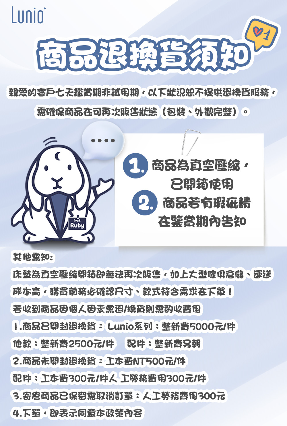 Lunio商品退換貨須1親愛的客戶七天鑑賞期非試用期以下狀況恕不提供退換貨服務需確保商品在可再次販售狀態(包裝、外觀完整)。ProfRuby 商品為真空壓縮已開箱使用 商品若有瑕疵請在鑒賞期內告知其他需知:床墊為真空壓縮開箱即無法再次販售加上大型傢俱倉儲、運送成本高購買前務必確認尺寸、款式符合需求在下單!若收到商品因個人因素需退/換貨則需酌收費用1.商品已開封退換貨:Lunio系列:整新費5000元/件他款:整新費2500元/件 配件:整新費2.商品未開封退換貨:工本費NT500元/件配件:工本費300元/件人工勞務費用300元/件3.寄倉商品已保留需取消訂單:人工勞務費用300元4.下單,即表示同意本政策內容