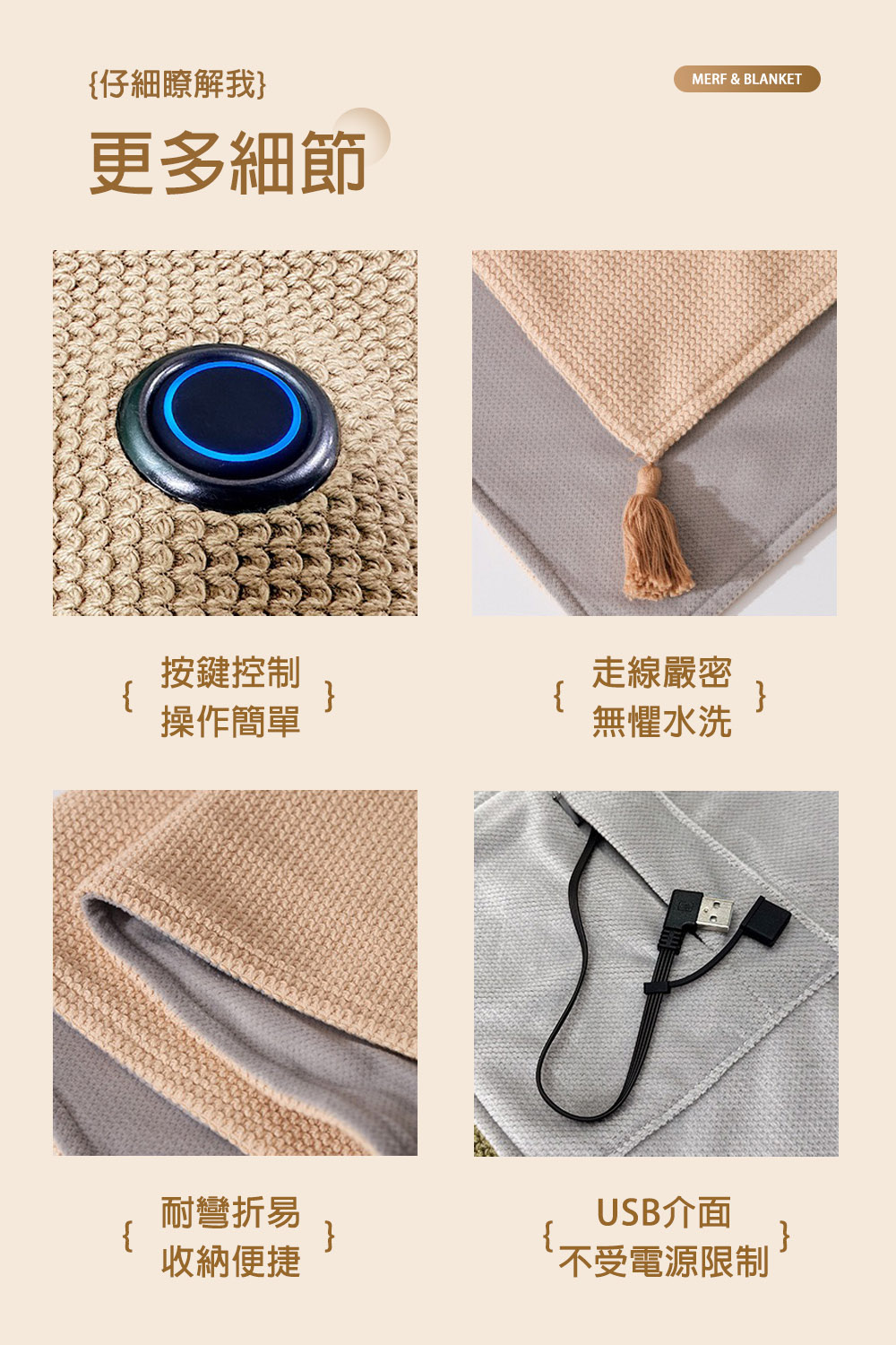 }仔細瞭解我}更多細節按鍵控制走線嚴密}}操作簡單無懼水洗耐彎折易USB介面{}收納便捷不受電源限制}MERF & BLANKET
