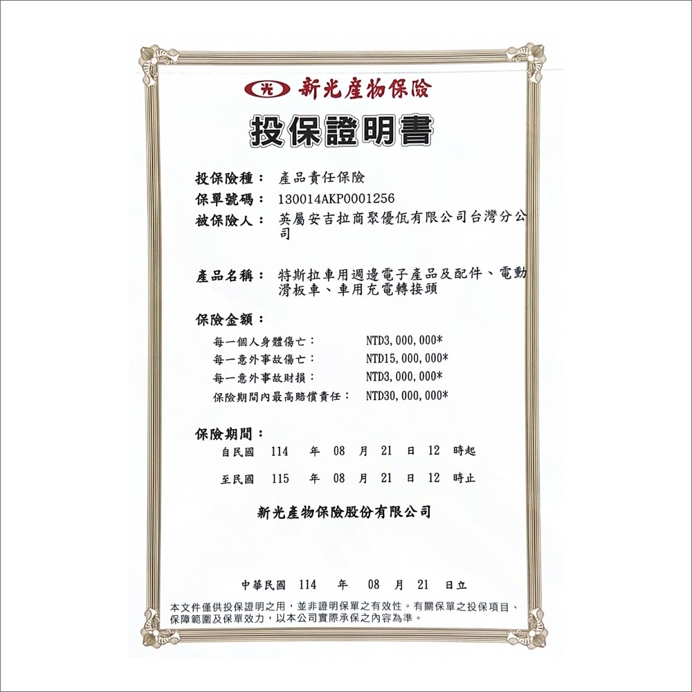 投保證明書投保險種: 產品責任保險保單號碼: 130014AKP0001256被保險人: 英屬安吉拉商聚優有限公台灣分公司司產品名稱: 特斯拉車用週邊電子產品及配件、電動滑板車、車用充電轉接頭保險金額:每一個人身體傷亡:每一意外事故傷亡:每一意外事故財損:NTD3,000,000*NTD15,000,000*NTD3,000,000*保險期間內最高責任: NTD30,000,000*保險期間:自民國 114 年 08 月21 日 12 時起至民國 115 年08月21日 12 時止新光產物保險股份有限公司中華民國 114 年08月21 日立本文件僅供投保證明之用,並非證明保單之有效性。有關保單之投保項目、保障範圍及保單效力,以本公司實際承保之內容為準。