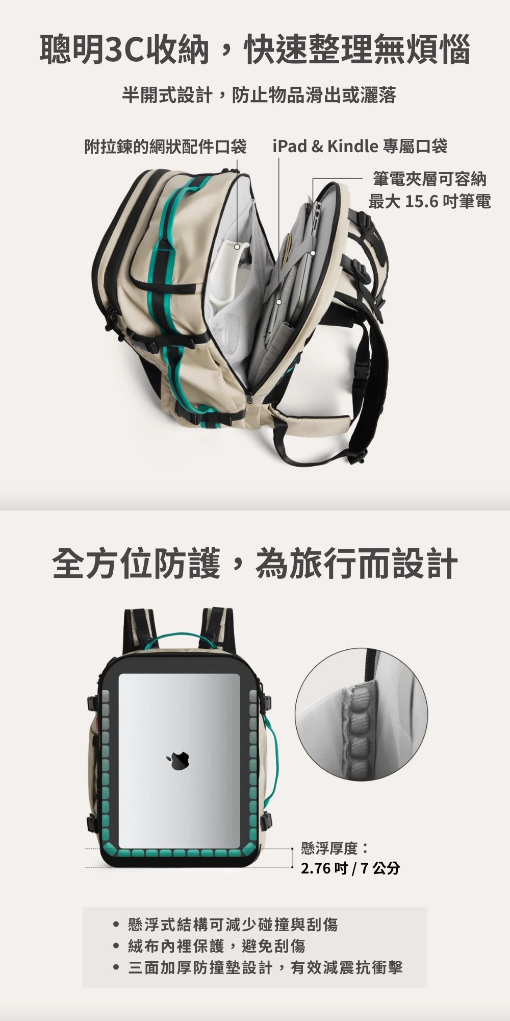 聰明3C收納,快速整理無煩惱半開式設計,防止物品滑出或灑落附拉鍊的網狀配件口袋 iPad & Kindle 專屬口袋筆電夾層可容納最大 156 筆電全方位防護,為旅行而設計懸浮厚度:2.6吋 / 7 公分懸浮式結構可減少碰撞與刮傷 內裡保護,避免刮傷.三面加厚防撞墊設計,有效減震抗衝擊