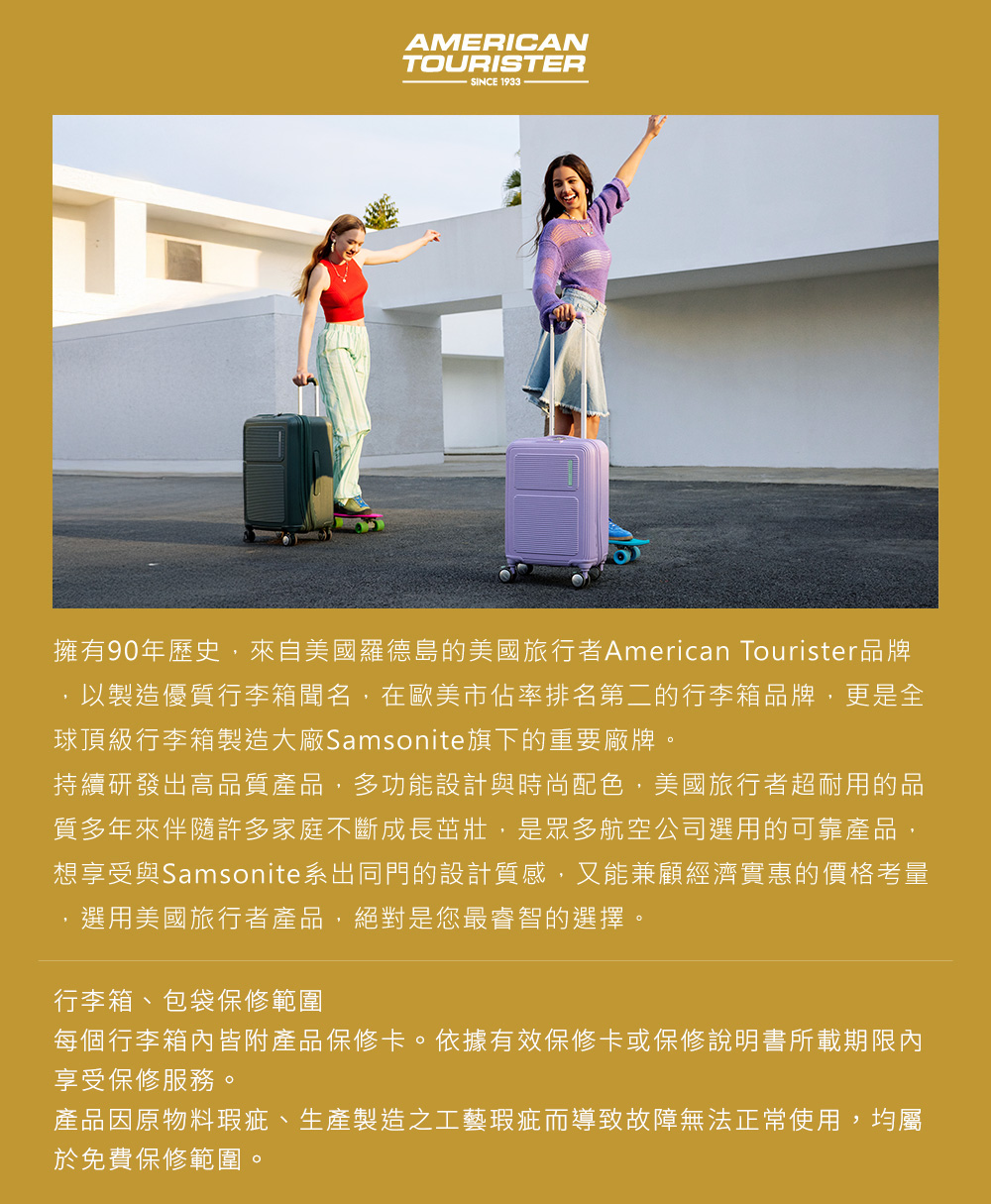 AMERICANTOURISTERSINCE 擁有90年歷史,來自美國羅德島的美國旅行者American Tourister品牌,以製造優質行李箱聞名,在歐美市佔率排名第二的行李箱品牌,更是全球頂級行李箱製造大廠Samsonite旗下的重要廠牌。持續研發出高品質產品,多功能設計與時尚配色,美國旅行者超耐用的品質多年來伴隨許多家庭不斷成長茁壯,是眾多航空公司選用的可靠產品,想享受與Samsonite系出同門的設計質感,又能兼顧經濟實惠的價格考量選用美國旅行者產品,絕對是您最睿智的選擇。行李箱、包袋保修範圍每個行李箱內皆附產品保修卡。依據有效保修卡或保修說明書所載期限內享受保修服務。產品因原物料瑕疵、生產製造之工藝瑕疵而導致故障無法正常使用,均屬於免費保修範圍。