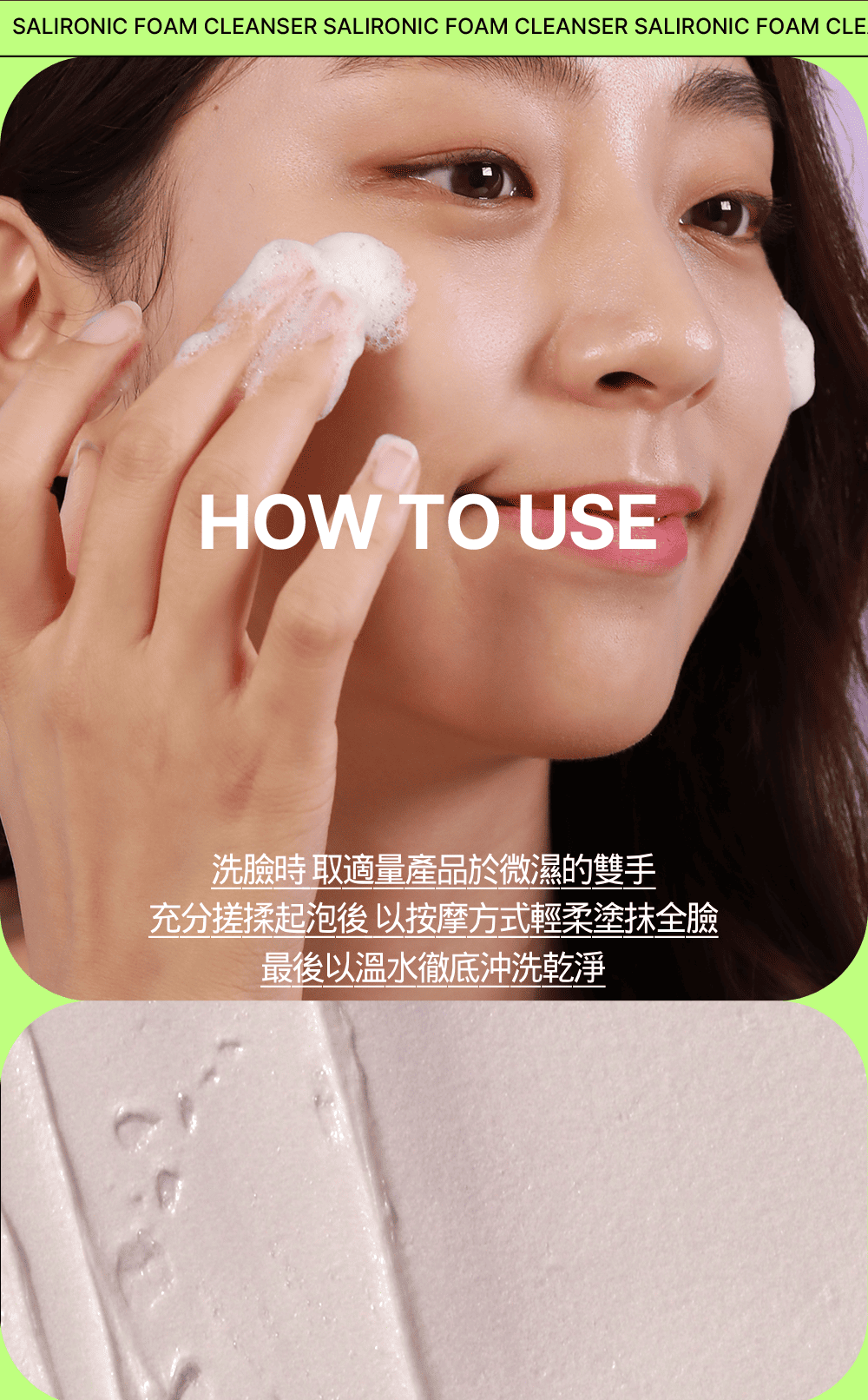 SALIRONIC FOAM CLEANSER SALIRONIC FOAM CLEANSER SALIRONIC FOAM CLEHOW TO USE洗臉時 取適量產品於微濕的雙手充分搓揉起泡後以按摩方式輕柔塗抹全臉最後以溫水徹底沖洗乾淨