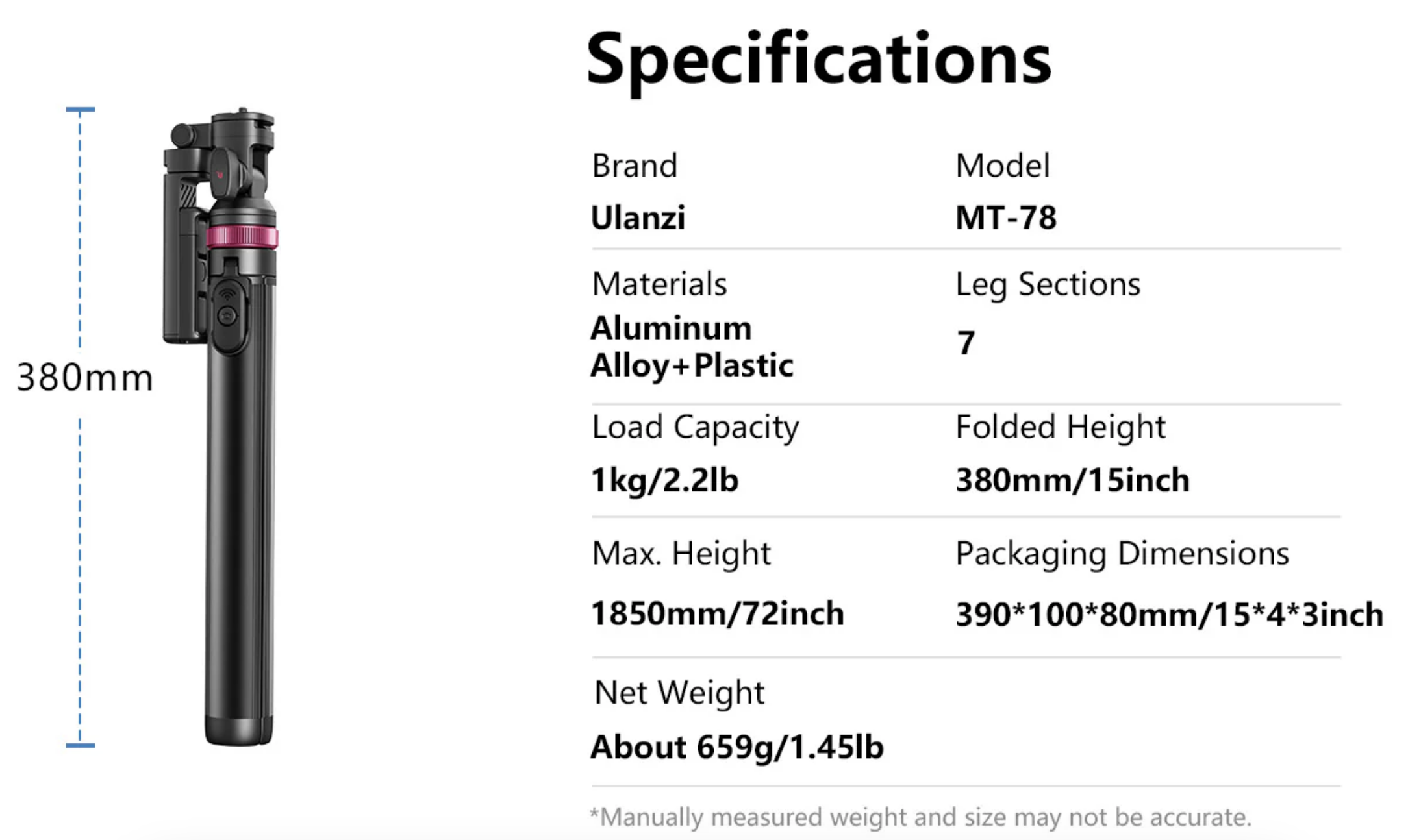 380mmSpecificationsBrandModelMT-78Leg SectionsUlanziMaterialsAluminumAlloy+PlasticLoad Capacity1kg/22lbMax. Height1850mm/72inchNet WeightAbout 659g/1.45lb7Folded Height380mm/15inchPackaging Dimensions390100*80mm/15*4*3inch*Manually measured weight and size may not be accurate.