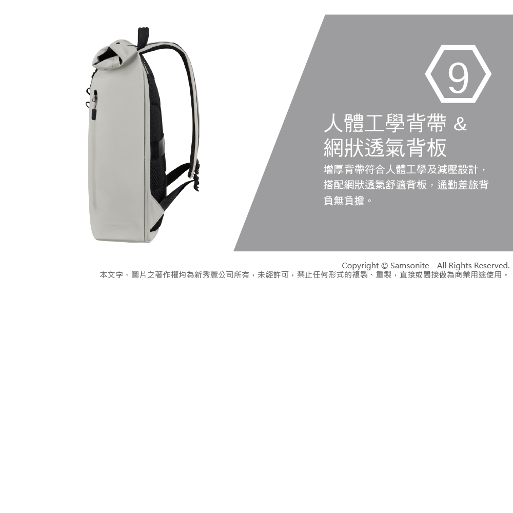 9人體工學背帶 &網狀透氣背板增厚背帶符合人體工學及減壓設計,搭配網狀透氣舒適背板,通勤差旅背負無負擔。Copyright  Samsonite All Rights Reserved.本文字、圖片之著作權均為新秀麗公司所有,未經許可,禁止任何形式的複製、重製,直接或間接做為商業用途使用。