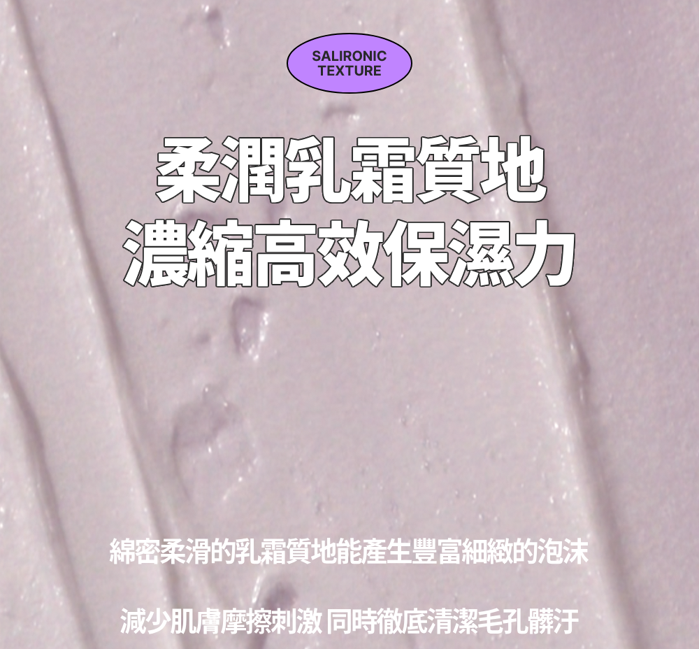 SALIRONICTEXTURE柔潤乳霜質地濃縮高效保濕力綿密柔滑的乳霜質地能產生豐富細緻的泡沫減少肌膚摩擦刺激同時徹底清潔毛孔髒汙