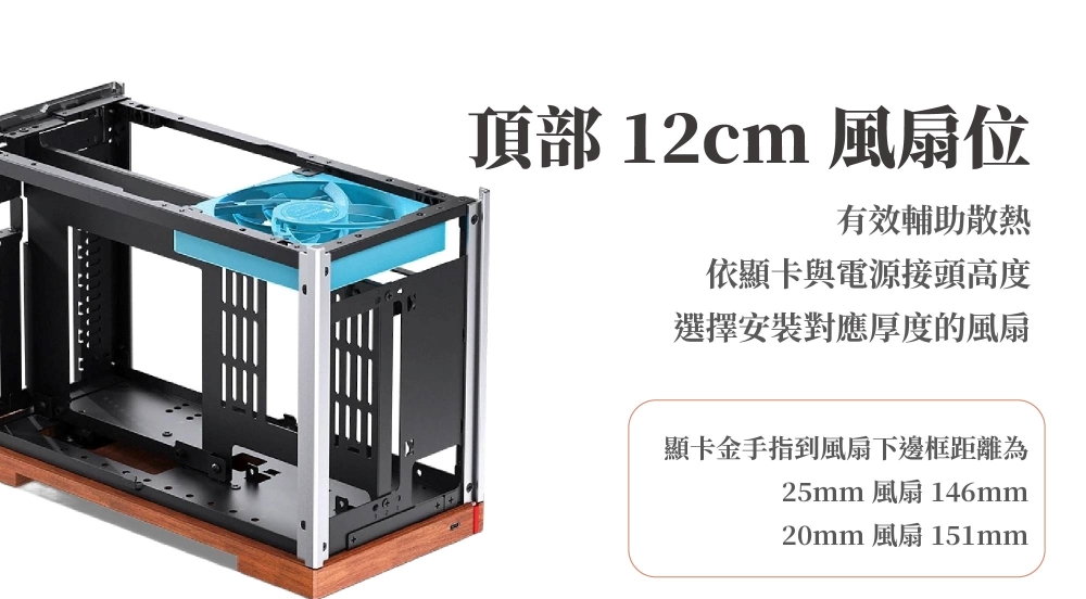 頂部 12cm 風扇位有效輔助散熱依顯卡與電源接頭高度選擇安裝對應厚度的風扇顯卡金手指到風扇下邊框距離為25mm 風扇 146mm20mm 風扇 151mm