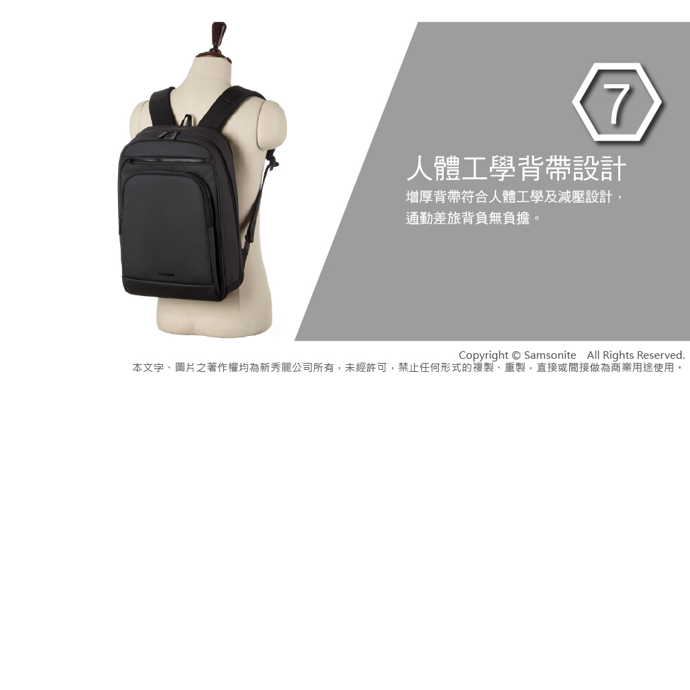 7人體工學背帶設計增厚背帶符合人體工學及減壓設計,通勤差旅背負無負擔。Copyright  Samsonite All Rights Reserved.本文字、圖片之著作權均為新秀麗公司所有,未經許可,禁止任何形式的複製、重製,直接或間接做為商業用途使用。