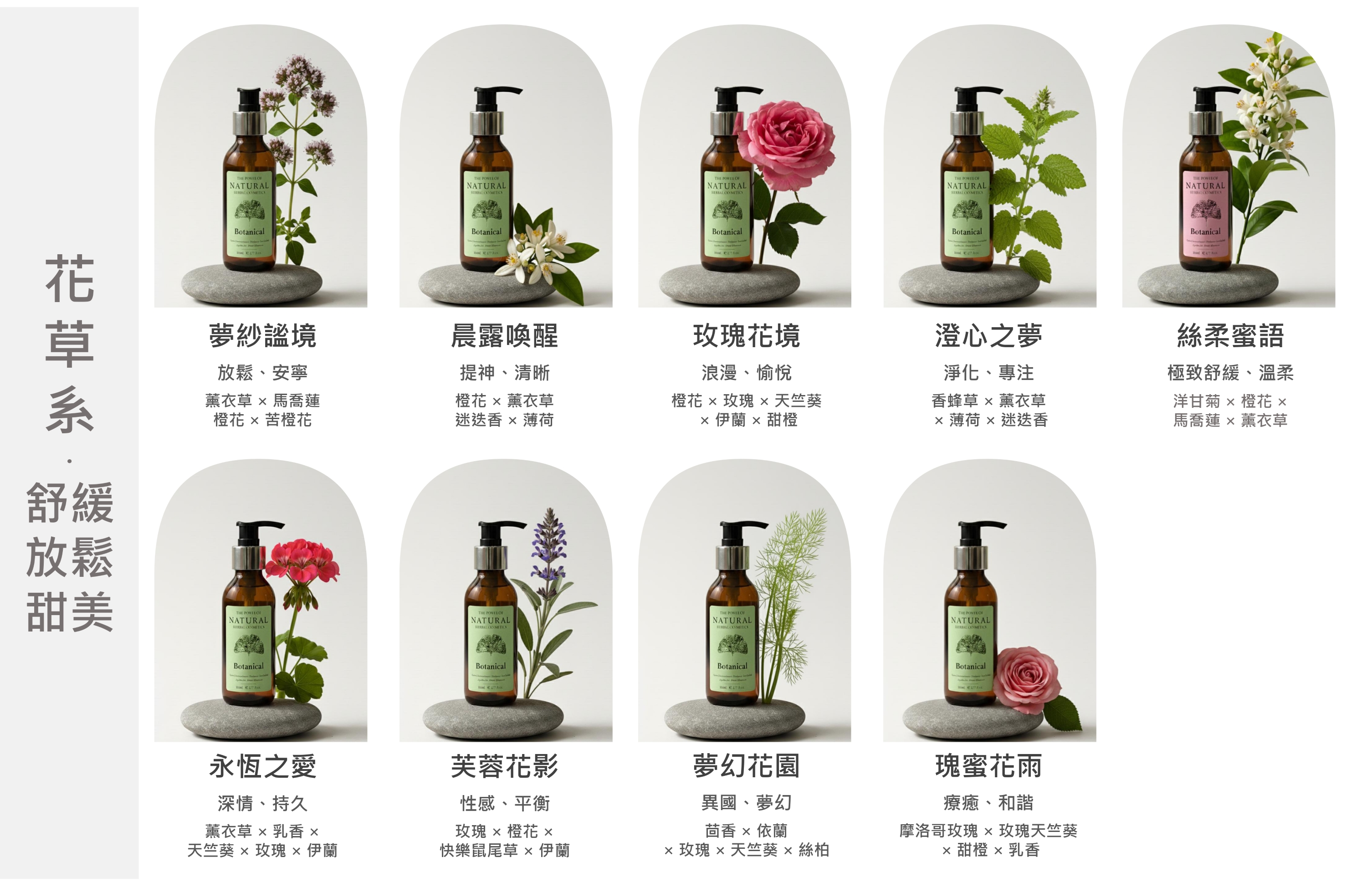 舒緩放鬆THE  NATURAL BotanicalTHE  NATURAL THE  OFNATURAL THE  OFNATURAL THE  OFNATURAL BotanicalBotanical Botanical Botanical 夢紗境放鬆、安寧薰衣草  馬喬蓮  苦晨露喚醒提神、清晰橙花  薰衣草迷迭香薄荷玫瑰花境浪漫、愉悅橙花  玫瑰  天竺葵 伊蘭  甜橙淨化、專注香蜂草  薰衣草 薄荷  迷迭香澄心之夢絲柔語極致舒緩、溫柔洋甘菊  橙花 馬喬蓮  薰衣草甜美THE POWES OFNATURAL THE  OFNATURAL THE  OFNATURALHERBAL THE  OFNATURALHERRAL Botanical Botanical Botanical永恆之愛芙蓉花影夢幻花園深情、持久性感、平衡異國、夢幻薰衣草  乳香 玫瑰  橙花 茴香  依蘭天竺葵  玫瑰  伊蘭快樂鼠尾草  伊蘭 玫瑰  天竺葵  絲柏Botanical  瑰蜜花雨療癒、和諧摩洛哥玫瑰  玫瑰天竺葵 甜橙  乳香