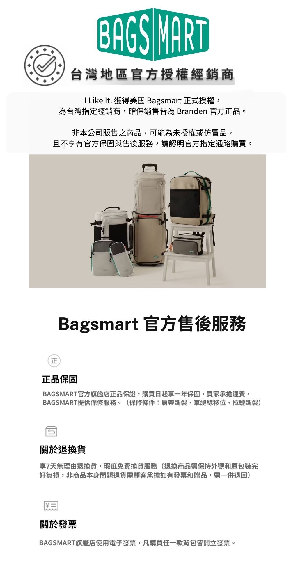 BAGS MART台灣地區官方授權經銷商 Like It. 獲得美國 Bagsmart 正式授權,為台灣指定經銷商,確保銷售皆為 Branden 官方正品。非本公司販售之商品,可能為未授權或仿冒品,且不享有官方保固與售後服務,請認明官方指定通路購買。Bagsmart 官方售後服務正正品保固BAGSMART官方旗艦店正品保證,購買日起一年保固,買家承擔運費,BAGSMART提供保修服務。(保修條件:肩帶斷裂、車縫線移位、拉鏈斷裂)關於退換貨享7天無理由退換貨,瑕疵免費換貨服務(退換商品需保持外觀和原包裝完好無損,非商品本身問題退貨需顧客承擔如有發票和贈品,需一併退回)關於發票BAGSMART旗艦店使用電子發票,凡購買任一款背包皆開立發票。