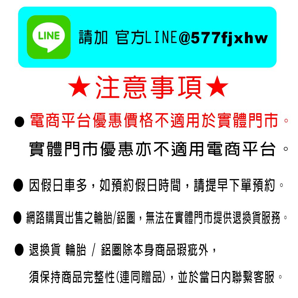 LINE 請加 官方LINE@577fjxhw注意事項★電商平台優惠價格不適用於實體門市。實體門市優惠亦不適用電商平台。假日車多,如預約假日時間,請提早下單預約。● 網路購買出售之輪胎鋁,無法在實體門市提供退換貨服務。退換貨 輪胎 / 鋁圈除本身商品瑕疵外,須保持商品完整性(連同贈品),並於當日內聯繫客服。