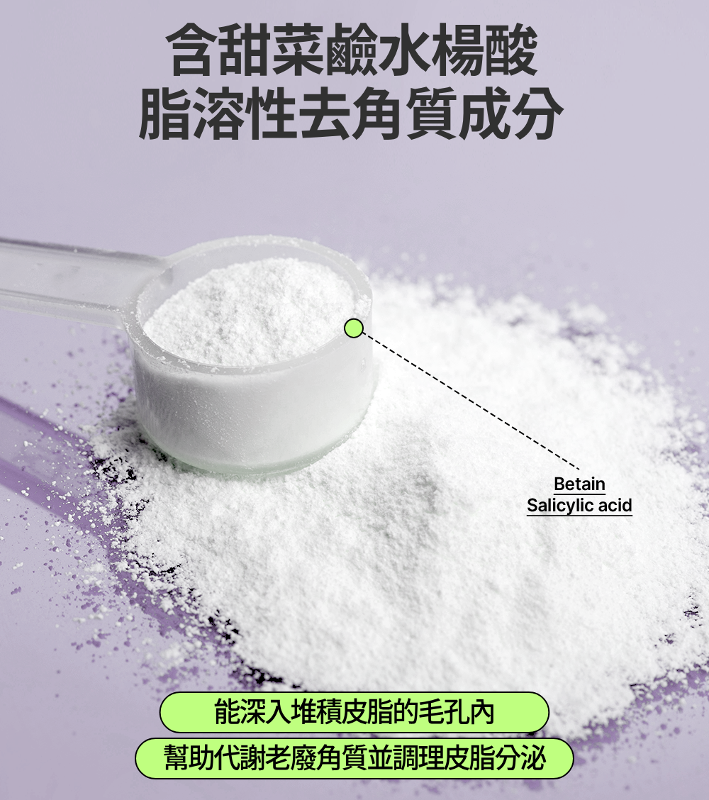 含甜菜鹼水楊酸脂溶性去角質成分BetainSalicylic acid能深入堆積皮脂的毛孔幫助代謝老廢角質並調理皮脂分泌