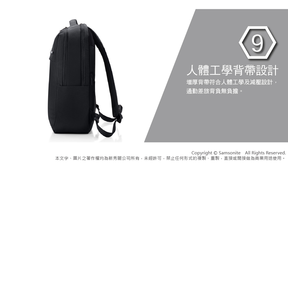 9人體工學背帶設計增厚背帶符合人體工學及減壓設計,通勤差旅背負無負擔。Copyright  Samsonite All Rights Reserved.本文字、圖片之著作權均為新秀麗公司所有,未經許可,禁止任何形式的複製、重製,直接或間接做為商業用途使用。