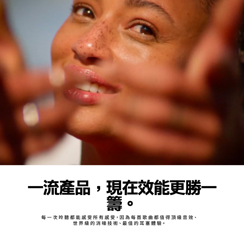 一流產品,現在效能更勝一每一次聽都能感受所有感受,因為每首歌曲都值得頂級音效、世界級的消噪技術、最佳的耳塞體驗。