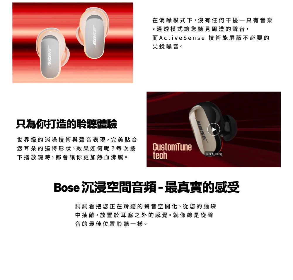 BOSEBOSE在消噪模式下,沒有任何干擾一只有音樂。通透模式讓您聽見周遭的聲音,而ActiveSense 技術能屏蔽不必要的尖銳噪音。只為你打造的聆聽體驗世界級的消噪技術與聲音表現,完美貼合您耳朵的獨特形狀。效果如何呢?每次按下播放鍵時,都會讓你更加熱血沸騰。techCustomTune NO AUDIO]Bose 沉浸空間音頻-最真實的感受試試看把您正在聆聽的聲音空間化、從您的腦袋中抽離,放置於耳塞之外的感覺。就像總是從聲音的最佳位置聆聽一樣。