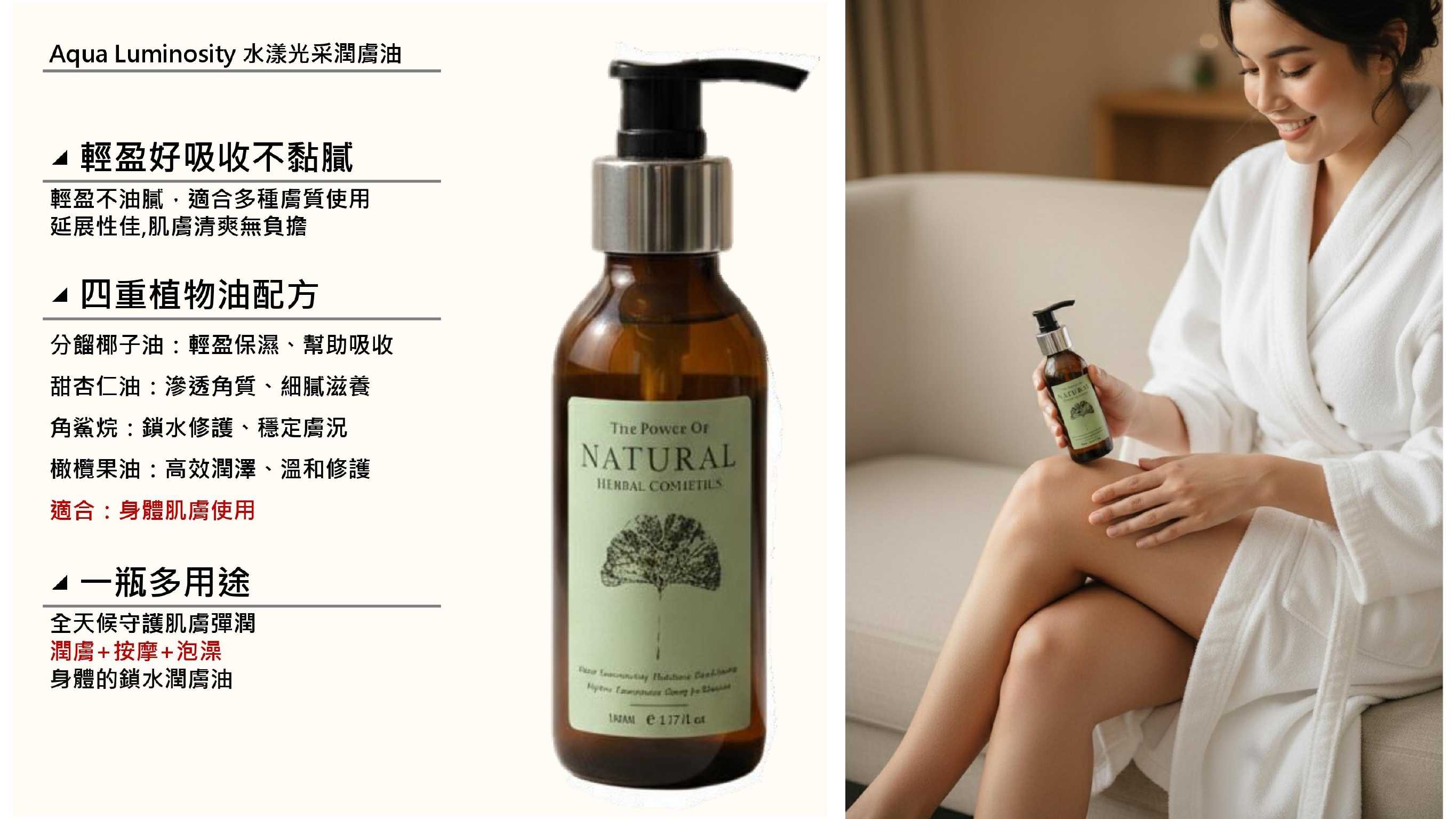 Aqua Luminosity 水漾光采潤膚油 輕盈好吸收不黏膩輕盈不油膩,適合多種膚質使用延展性佳,肌膚清爽無負擔四重植物油配方分餾椰子油輕盈保濕、幫助吸收甜杏仁油:滲透角質、細膩滋養角鯊烷:鎖水修護、穩定膚況橄欖果油:高效潤澤、溫和修護適合:身體肌膚使用多用途全天候守護肌膚彈潤潤膚+按摩+泡澡身體的鎖水潤膚油Th Power NATURALHENBAL    e